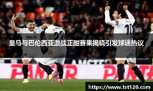 皇马与巴伦西亚激战正酣赛果揭晓引发球迷热议